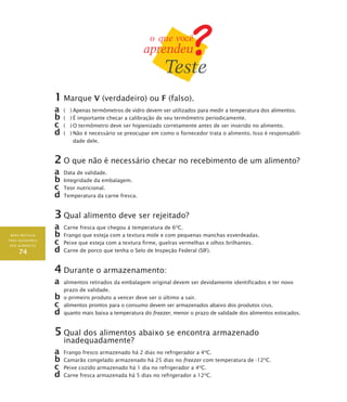 BOAS PRÁTICAS
PARA SEGURANÇA
DOS ALIMENTOS
74
1	Marque V (verdadeiro) ou F (falso).
a	 ( )	Apenas termômetros de vidro devem ser utilizados para medir a temperatura dos alimentos.
b	( )	É importante checar a calibração de seu termômetro periodicamente.
c	 ( )	O termômetro deve ser higienizado corretamente antes de ser inserido no alimento.
d	( )	Não é necessário se preocupar em como o fornecedor trata o alimento. Isso é responsabili-
dade dele.
2	O que não é necessário checar no recebimento de um alimento?
a	 Data de validade.
b	Integridade da embalagem.
c	 Teor nutricional.
d	Temperatura da carne fresca.
3	Qual alimento deve ser rejeitado?
a	 Carne fresca que chegou à temperatura de 6O
C.
b	Frango que esteja com a textura mole e com pequenas manchas esverdeadas.
c	 Peixe que esteja com a textura firme, guelras vermelhas e olhos brilhantes.
d	Carne de porco que tenha o Selo de Inspeção Federal (SIF).
4	Durante o armazenamento:
a	 alimentos retirados da embalagem original devem ser devidamente identificados e ter novo
prazo de validade.
b	o primeiro produto a vencer deve ser o último a sair.
c	 alimentos prontos para o consumo devem ser armazenados abaixo dos produtos crus.
d	quanto mais baixa a temperatura do freezer, menor o prazo de validade dos alimentos estocados.
5	Qual dos alimentos abaixo se encontra armazenado
inadequadamente?
a	 Frango fresco armazenado há 2 dias no refrigerador a 4O
C.
b	Camarão congelado armazenado há 25 dias no freezer com temperatura de -12O
C.
c	 Peixe cozido armazenado há 1 dia no refrigerador a 4O
C.
d	Carne fresca armazenada há 5 dias no refrigerador a 12O
C.
 