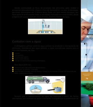 MANIPULAÇÃO DE
ALIMENTOS I
79
Dando continuidade ao fluxo de produção dos alimentos, após receber e
armazenar adequadamente, chegou a hora de manipulá-los, ou seja, de dessalgar,
porcionar, descongelar etc. E Dentro desse fluxo, um item merece destaque, por
fazer parte de praticamente todas as atividades realizadas em uma cozinha, desde
a higiene até a preparação de várias receitas. Estamos falando da água.
Cuidados com a água
É obrigatório utilizar somente água potável na produção e manipulação de
alimentos. Entenda-se por água potável, a água considerada segura para o
consumo humano, ou seja:
	 límpida;
	 transparente;
	 insípida (sem sabor);
	 inodora (sem cheiro);
	 livre de contaminações químicas e biológicas.
Essa água pode ser:
	 fornecida pela rede pública de abastecimento;
	 fervida por, no mínimo, 2 minutos;
	 água filtrada e clorada, com no mínimo 1,5mg/l e, no máximo 2,5mg/l de hipoclorito de
sódio, próprio para a água.
Sempre que o abastecimento da água for realizado a partir de fontes
alternativas, por exemplo os poços artesianos, é exigido que a potabilidade da
 