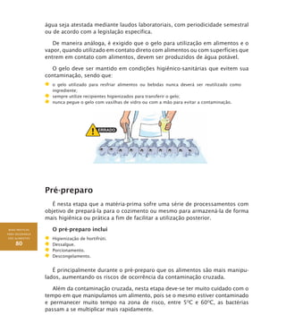 BOAS PRÁTICAS
PARA SEGURANÇA
DOS ALIMENTOS
80
água seja atestada mediante laudos laboratoriais, com periodicidade semestral
ou de acordo com a legislação específica.
De maneira análoga, é exigido que o gelo para utilização em alimentos e o
vapor, quando utilizado em contato direto com alimentos ou com superfícies que
entrem em contato com alimentos, devem ser produzidos de água potável.
O gelo deve ser mantido em condições higiênico-sanitárias que evitem sua
contaminação, sendo que:
	 o gelo utilizado para resfriar alimentos ou bebidas nunca deverá ser reutilizado como
ingrediente;
	 sempre utilize recipientes higienizados para transferir o gelo;
	 nunca pegue o gelo com vasilhas de vidro ou com a mão para evitar a contaminação.
Pré-preparo
É nesta etapa que a matéria-prima sofre uma série de processamentos com
objetivo de prepará-la para o cozimento ou mesmo para armazená-la de forma
mais higiênica ou prática a fim de facilitar a utilização posterior.
O pré-preparo inclui
	 higienização de hortifrúti.
	 dessalgue.
	 porcionamento.
	 descongelamento.
É principalmente durante o pré-preparo que os alimentos são mais manipu-
lados, aumentando os riscos de ocorrência da contaminação cruzada.
Além da contaminação cruzada, nesta etapa deve-se ter muito cuidado com o
tempo em que manipulamos um alimento, pois se o mesmo estiver contaminado
e permanecer muito tempo na zona de risco, entre 5O
C e 60O
C, as bactérias
passam a se multiplicar mais rapidamente.
 