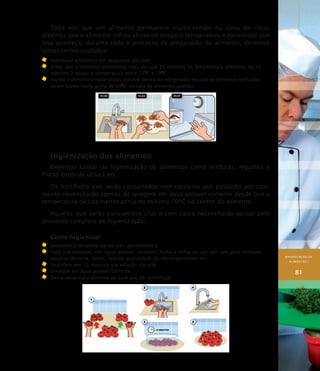 MANIPULAÇÃO DE
ALIMENTOS I
81
Toda vez que um alimento permanece muito tempo na zona de risco,
dizemos que o alimento sofreu abuso de tempo e temperatura e para evitar que
isso aconteça, durante todo o processo de preparação do alimento, devemos
tomar certos cuidados:
	 manipular alimentos em pequenas porções;
	 evitar que o alimento permaneça mais do que 30 minutos na temperatura ambiente ou no
máximo 2 horas, a temperatura entre 12O
C e 18O
C;
	 manter o alimento o maior tempo possível dentro do refrigerador, no caso de alimentos resfriados;
ou em banho-maria acima de 60O
C, no caso de alimentos quentes.
Higienização dos alimentos
Devemos cuidar da higienização de alimentos como verduras, legumes e
frutas antes de utilizá-los.
Os hortifrútis que serão consumidos sem casca ou que passarão por cozi-
mento necessitarão apenas de lavagem em água potável corrente desde que a
temperatura de cozimento atinja no mínimo 70ºC no centro do alimento.
Aqueles que serão consumidos crus e com casca necessitarão passar pelo
processo completo de higienização.
Como higienizar
	 Selecione e despreze partes não–aproveitáveis.
	 Faça pré-lavagem, em água potável corrente, folha a folha ou um por um para remover
excesso de terra, larvas, reduzir quantidade de microrganismos etc.
	Desinfete por 15 minutos em solução clorada.
	Enxágüe em água potável corrente.
	Deixe secar naturalmente ou com uso de centrífuga.
 