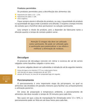 BOAS PRÁTICAS
PARA SEGURANÇA
DOS ALIMENTOS
82
Produtos permitidos
Os produtos permitidos para a desinfecção dos alimentos são:
	 hipoclorito de sódio a 2,0 – 2,5%;
	 hipoclorito de sódio a 1,0%;
	 cloro orgânico.
Fique sempre atento à diluição do produto, ou seja, à quantidade do produto
e à quantidade de água onde o produto será diluído. E respeite o tempo mínimo
de contato que o hortifrúti deve permanecer na solução sanitizante.
Leia sempre o rótulo do produto, pois a depender do fabricante tanto a
diluição quanto o tempo de contato podem variar.
Atenção! O vinagre não deve ser utilizado
como sanitizante. Ele pode ser utilizado após
a sanitização para potencializar o seu efeito e
melhorar a eliminação de resíduos.
Dessalgue
O processo de dessalgue consiste em retirar o excesso de sal de carnes
salgadas como bacalhau salgado e carne seca.
As carnes salgadas devem ser submetidas à retirada do sal da seguinte maneira:
	 trocas de água a no máximo 21O
C ou a cada quatro horas;
	 sob imersão em água a temperatura de até 10O
C;
	 através de fervura, no caso de ser preparada logo em seguida.
Porcionamento
O porcionamento é uma importante etapa do pré-preparo, no qual os
alimentos são divididos em porções menores para facilitar seu armazenamento
e utilização posterior.
Em áreas de preparação à temperatura ambiente, o porcionamento de
alimentos não deve exceder o tempo de 30 minutos para cada lote.
Nos casos em que a área de manipulação for climatizada entre 12 e 18O
C, o
porcionamento pode ser feito em até duas horas para cada lote.
 