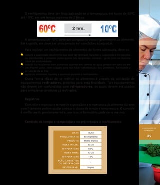 MANIPULAÇÃO DE
ALIMENTOS I
85
O resfriamento deve ser feito baixando-se a temperatura em torno de 60ºC
até 10ºC, em um tempo máximo de 2 horas.
A temperatura de 10ºC deve ser atingida no centro geométrico do alimento.
Em seguida, ele deve ser armazenado em condições adequadas.
Para realizar um resfriamento de alimentos de forma adequada, deve-se:
	 reduzir a quantidade de alimento que deve ser resfriado, fatiando-o, separando-o em porções
ou distribuindo o alimento ainda quente em recipientes menores - rasos com no máximo
10cm de profundidade;
	 colocar os recipientes com alimentos quentes em banhos de água gelada com gelo ou em
um freezer vazio, com cuidado para não haver sobreposição dos alimentos, facilitando a
circulação de ar frio;
	 agitar os alimentos líquidos e pastosos durante o resfriamento.
Outra forma eficaz de se resfriar os alimentos é através da utilização de
equipamentos resfriadores, próprios para essa finalidade. Tais equipamentos
não devem ser confundidos com refrigeradores, os quais devem ser usados
para armazenar produtos já resfriados.
Registros
Controlar e registrar o tempo de exposição e a temperatura do alimento durante
o resfriamento podem ajudar a evitar o abuso de tempo e temperatura. O controle
é similar ao do porcionamento e, por isso, o formulário pode ser o mesmo.
Controle de tempo e temperatura no pré-preparo e resfriamento
Data 15/01
PROCEDIMENTO Resfriamento
Produto Molho branco
HORA INICIAL 15:30
Temperatura 60ºC
HORA FINAL 17:30
Temperatura 10ºC
Ação corretiva
ou observação
–
Responsável Higino
 