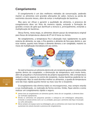 BOAS PRÁTICAS
PARA SEGURANÇA
DOS ALIMENTOS
86
Congelamento
O congelamento é um dos melhores métodos de conservação, podendo
manter os alimentos sem grandes alterações de sabor, textura ou perda de
nutrientes durante meses, além de evitar a multiplicação de bactérias.
Mas para ser eficaz e garantir a qualidade do alimento, o processo de
congelamento deve ser feito de maneira rápida, evitando a formação de
grandes cristais de gelo que danificam a textura e, principalmente, evitando a
multiplicação de bactérias.
Dessa forma, nesta etapa, os alimentos devem passar da temperatura original
para faixas de temperaturas abaixo de 0º em 6 horas ou menos.
No congelamento, a temperatura fria é alcançada mais rapidamente na parte
externa do alimento, ou seja, o frio penetra o alimento de fora para dentro e, por
esse motivo, quanto mais tempo o alimento demora a ser congelado, maiores os
riscos de multiplicação microbiana em seu centro.
Se você armazena um alimento dentro de um recipiente grande e o coloca ainda
quente dentro do congelador, a diminuição da temperatura será muito lenta,
além de prejudicar o funcionamento do próprio equipamento. Até a temperatura
reduzir a níveis seguros no centro do recipiente, muitas bactérias poderão ter se
multiplicado. Mas se você distribui melhor os alimentos, a queda de temperatura
será tão mais rápida quanto menor ou mais raso for o recipiente.
O congelamento não elimina todos os microrganismos, mas sempre retarda
a sua multiplicação, se realizado da forma correta. Então, fique atento a como
realizar um congelamento rápido e seguro.
	 Jamais leve ao congelamento um alimento quente. Antes de ser congelado, o alimento deve
ser resfriado rapidamente.
	Divida os alimentos em pequenas porções e coloque-os em embalagens adequadas,
evitando o contato direto com o ar e a umidade, para que o alimento não fique ressecado
ou sofra alterações.
	Deixe sempre um espaço vazio na embalagem, pois os alimentos com maior teor de líquidos
aumentam de volume durante o processo de congelamento.
 