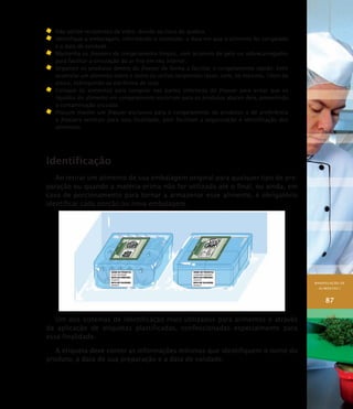 MANIPULAÇÃO DE
ALIMENTOS I
87
	Não utilize recipientes de vidro, devido ao risco de quebra.
	 Identifique a embalagem, informando o conteúdo, a data em que o alimento foi congelado
e a data de validade.
	Mantenha os freezers de congelamento limpos, sem acúmulo de gelo ou sobrecarregados
para facilitar a circulação do ar frio em seu interior.
	Organize os produtos dentro do freezer de forma a facilitar o congelamento rápido. Evite
acumular um alimento sobre o outro ou utilize recipientes rasos, com, no máximo, 10cm de
altura, sobrepondo-os em forma de cruz.
	Coloque os alimentos para congelar nas partes inferiores do freezer para evitar que os
líquidos do alimento em congelamento escorram para os produtos abaixo dele, prevenindo
a contaminação cruzada.
	Procure manter um freezer exclusivo para o congelamento de produtos e dê preferência
a freezers verticais para esta finalidade, pois facilitam a organização e identificação dos
alimentos.
Identificação
Ao retirar um alimento de sua embalagem original para qualquer tipo de pre-
paração ou quando a matéria-prima não for utilizada até o final, ou ainda, em
caso de porcionamento para tornar a armazenar esse alimento, é obrigatório
identificar cada porção ou nova embalagem.
Um dos sistemas de identificação mais utilizados para alimentos é através
da aplicação de etiquetas plastificadas, confeccionadas especialmente para
essa finalidade.
A etiqueta deve conter as informações mínimas que identifiquem o nome do
produto, a data de sua preparação e a data de validade.
 