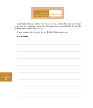 BOAS PRÁTICAS
PARA SEGURANÇA
DOS ALIMENTOS
88
NOME DO PRODUTO
DATA DE PREPARO / /
DATA DE VALIDADE / /
Você pode adicionar outras informações a essas etiquetas, de acordo com
o seu tipo de produção e controles desejados, como identificação do lote do
produto, responsável, entre outras.
O que não poderá ocorrer é deixar de identificar o alimento.
Anotações
 