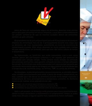 MANIPULAÇÃO DE
ALIMENTOS I
89
Antes de falar em manipulação segura de alimentos, devemos estar atentos
para a água que utilizamos em nossas empresas, a qual deve comprovadamente
ser potável. Lembre-se de que os mesmos cuidados devem ser estendidos
também ao gelo utilizado.
Os procedimentos de pré-preparo fazem parte do fluxo produtivo de qualquer
empresa de alimentação fora do lar. É principalmente durante esta etapa que
os alimentos são mais manipulados, aumentando os riscos de ocorrência da
contaminação cruzada. Além disso, devemos ter muito cuidado com o tempo
em que manipulamos um alimento, para que este não sofra o abuso de tempo
e temperatura.
Na higienização, os hortifrútis que serão consumidos crus e com casca
deverão passar por pré-lavagem criteriosa e, em seguida, por processo de
sanitização com solução clorada. Tenha sempre muita atenção na utilização
dos produtos sanitizantes, para garantir a diluição correta e o tempo adequado
de contato. Os hortifrútis que serão consumidos sem casca ou que passarão por
cozimento necessitarão apenas de lavagem em água potável corrente desde que
a temperatura de cozimento atinja, no mínimo, 70O
C no centro do alimento.
No dessalgue, no descongelamento e no porcionamento, as atenções devem
estar voltadas principalmente para evitar o abuso de tempo e temperatura, ou
seja, cuidado para não deixar os alimentos durante muito tempo expostos a
temperaturas de risco, principalmente a temperatura ambiente. As melhores
maneiras de realizar esses procedimentos são:
	 dessalgue: sob imersão em água à temperatura máxima de 10O
C.
	 descongelamento: em refrigerador à temperatura máxima de 5O
C.
	 porcionamento: em pequenas porções utilizando critério de meia hora para cada lote.
Após o pré-preparo, os alimentos estão prontos para novos processamentos,
dentre os quais destacamos o resfriamento e o congelamento. Ambas as ações
serão mais eficazes e seguras quanto mais rapidamente forem realizadas.
 