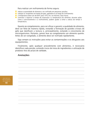 BOAS PRÁTICAS
PARA SEGURANÇA
DOS ALIMENTOS
90
Para realizar um resfriamento de forma segura:
	 reduza a quantidade de alimento a ser resfriado em pequenas porções;
	 coloque os recipientes em banho de gelo, agitando-os ao longo do resfriamento;
	 a temperatura deve cair de 60O
C para 10O
C em, no máximo, duas horas;
	 controlar e registrar o tempo de exposição e a temperatura do alimento, durante ações
como o porcionamento e o resfriamento, podem ajudar a evitar o abuso de tempo e
temperatura.
Quanto ao congelamento, para ser eficaz e garantir a qualidade do alimento,
deve ser feito de maneira rápida, evitando a formação de grandes cristais de
gelo que danificam a textura e, principalmente, evitando o crescimento de
microrganismos. Portanto, jamais leve ao congelamento um alimento quente.
Antes de ser congelado, o alimento deve ser resfriado rapidamente.
Siga sempre as instruções para evitar as contaminações e os desgastes aos
equipamentos.
Finalmente, após qualquer procedimento com alimentos, é necessário
identificar cada porção, evitando riscos de troca de ingredientes e utilização de
produtos fora do prazo de validade.
Anotações
 