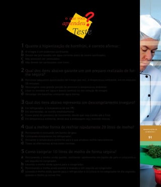 MANIPULAÇÃO DE
ALIMENTOS I
91
1	Quanto à higienização de hortifrúti, é correto afirmar:
a	 O vinagre é um poderoso sanitizante.
b	Devem ser pré-lavados em água corrente antes de serem sanitizados.
c	 Não precisam ser sanitizados.
d	Não devem ser sanitizados com cloro.
2	Qual dos itens abaixo garante um pré-preparo realizado de for-
ma segura?
a	 Porcionar pequenas quantidades de frango por vez, à temperatura ambiente, em no máximo
30 minutos.
b	Descongelar uma grande porção de alimento à temperatura ambiente.
c	 Lavar os tomates em água e depois sanitizá-los em solução de vinagre.
d	Dessalgar um bacalhau utilizando água morna.
3	Qual dos itens abaixo representa um descongelamento inseguro?
a	 Em refrigerador, à temperatura de até 5O
C.
b	Em microondas, se cozido imediatamente.
c	 Como parte do processo de cozimento, desde que seja cozido até o final.
d	Em temperatura ambiente, desde que a embalagem seja mantida intacta.
4	Qual a melhor forma de resfriar rapidamente 20 litros de molho?
a	 Porcionando e colocando em banho de gelo.
b	Colocando diretamente no refrigerador.
c	 Deixando à temperatura ambiente para o que produto resfrie naturalmente.
d	Todas as alternativas acima estão corretas.
5	Como congelar 10 litros de molho de forma segura?
a	 Porcionando o molho ainda quente, resfriando rapidamente em banho de gelo e colocando-o
em seguida no congelador.
b	Levando o molho ainda quente para o congelador.
c	 Porcionando o molho ainda quente e levando-o em seguida ao congelador.
d	Levando o molho ainda quente para o refrigerador e só colocá-lo no congelador no dia seguinte,
quando o molho já estiver frio.
 