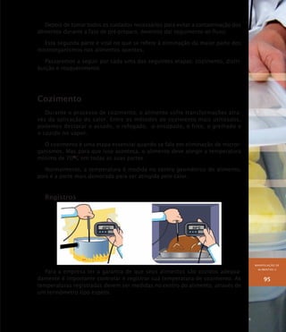 MANIPULAÇÃO DE
ALIMENTOS II
95
Depois de tomar todos os cuidados necessários para evitar a contaminação dos
alimentos durante a fase de pré-preparo, devemos dar seguimento ao fluxo.
Esta segunda parte é vital no que se refere à eliminação da maior parte dos
microorganismos nos alimentos quentes.
Passaremos a seguir por cada uma das seguintes etapas: cozimento, distri-
buição e reaquecimento.
Cozimento
Durante o processo de cozimento, o alimento sofre transformações atra-
vés da aplicação do calor. Entre os métodos de cozimento mais utilizados,
podemos destacar o assado, o refogado, o ensopado, o frito, o grelhado e
o cozido no vapor.
O cozimento é uma etapa essencial quando se fala em eliminação de micror-
ganismos. Mas para que isso aconteça, o alimento deve atingir a temperatura
mínima de 70O
C em todas as suas partes.
Normalmente, a temperatura é medida no centro geométrico do alimento,
pois é a parte mais demorada para ser atingida pelo calor.
Registros
Para a empresa ter a garantia de que seus alimentos são cozidos adequa-
damente é importante controlar e registrar sua temperatura de cozimento. As
temperaturas registradas devem ser medidas no centro do alimento, através de
um termômetro tipo espeto.
 