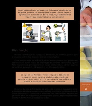 MANIPULAÇÃO DE
ALIMENTOS II
97
Nunca joguem óleo na pia ou esgoto. O óleo deve ser coletado em
recipiente, podendo ser doado para reciclagem. Existem empresas
especializadas na reutilização desses óleos, responsabilizando-se
inclusive pela coleta. Protejam o meio ambiente!
Distribuição
Durante a distribuição ou espera para distribuição, os alimentos prontos para
o consumo podem ficar expostos a novas contaminações.
Existe ainda o risco de multiplicação dos microrganismos que possam ter
sobrevivido às outras etapas de preparação do alimento, caso ocorra alguma
falha nos controles, principalmente de tempo e temperatura, além de esporos
de bactérias que podem estar presentes em diversos alimentos.
Os esporos são formas de resistência para as bactérias se
protegerem e nem sempre a alta temperatura inativa os
esporos, por isso, muitas vezes, a bactéria volta a se multiplicar
quando as condições ficam favoráveis novamente.
Portanto, durante a distribuição de alimentos prontos, é necessário tomar
providências para evitar novas contaminações e assegurar o correto controle de
tempo e temperatura, tanto para os alimentos frios, normalmente expostos em
geladeiras e balcões refrigerados, quanto para os quentes, expostos geralmente
através de banho-maria e balcões aquecidos.
 