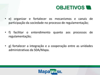 OBJETIVOS
• e) organizar e fortalecer os mecanismos e canais de
participação da sociedade no processo de regulamentação;
• f) facilitar o entendimento quanto aos processos de
regulamentação;
• g) fortalecer a integração e a cooperação entre as unidades
administrativas da SDA/Mapa.
 