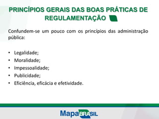 PRINCÍPIOS GERAIS DAS BOAS PRÁTICAS DE
REGULAMENTAÇÃO
Confundem-se um pouco com os princípios das administração
pública:
• Legalidade;
• Moralidade;
• Impessoalidade;
• Publicidade;
• Eficiência, eficácia e efetividade.
 
