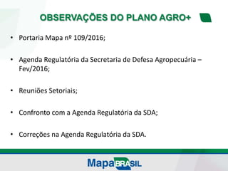 OBSERVAÇÕES DO PLANO AGRO+
• Portaria Mapa nº 109/2016;
• Agenda Regulatória da Secretaria de Defesa Agropecuária –
Fev/2016;
• Reuniões Setoriais;
• Confronto com a Agenda Regulatória da SDA;
• Correções na Agenda Regulatória da SDA.
 