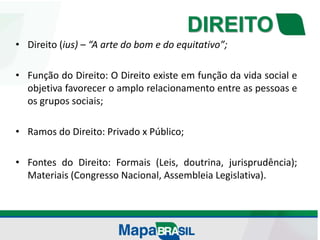 DIREITO
• Direito (ius) – “A arte do bom e do equitativo”;
• Função do Direito: O Direito existe em função da vida social e
objetiva favorecer o amplo relacionamento entre as pessoas e
os grupos sociais;
• Ramos do Direito: Privado x Público;
• Fontes do Direito: Formais (Leis, doutrina, jurisprudência);
Materiais (Congresso Nacional, Assembleia Legislativa).
 