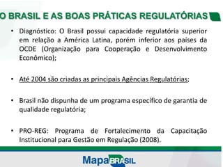 O BRASIL E AS BOAS PRÁTICAS REGULATÓRIAS
• Diagnóstico: O Brasil possui capacidade regulatória superior
em relação a América Latina, porém inferior aos países da
OCDE (Organização para Cooperação e Desenvolvimento
Econômico);
• Até 2004 são criadas as principais Agências Regulatórias;
• Brasil não dispunha de um programa específico de garantia de
qualidade regulatória;
• PRO-REG: Programa de Fortalecimento da Capacitação
Institucional para Gestão em Regulação (2008).
 