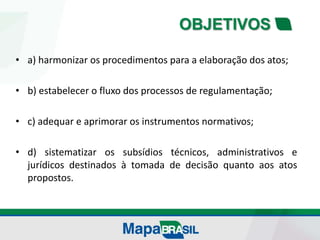 OBJETIVOS
• a) harmonizar os procedimentos para a elaboração dos atos;
• b) estabelecer o fluxo dos processos de regulamentação;
• c) adequar e aprimorar os instrumentos normativos;
• d) sistematizar os subsídios técnicos, administrativos e
jurídicos destinados à tomada de decisão quanto aos atos
propostos.
 