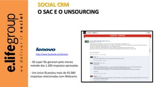 - 30 super fãs geraram pelo menos
metade das 1.200 respostas aprovadas
- Um único fã postou mais de 45.000
respostas relacionadas com Webcams
http://www.facebook.com/lenovo
SOCIAL CRM
O SAC E O UNSOURCING
 