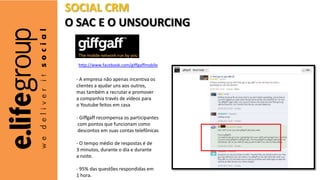 - A empresa não apenas incentiva os
clientes a ajudar uns aos outros,
mas também a recrutar e promover
a companhia través de vídeos para
o Youtube feitos em casa
- Giffgaff recompensa os participantes
com pontos que funcionam como
descontos em suas contas telefônicas
- O tempo médio de respostas é de
3 minutos, durante o dia e durante
a noite.
- 95% das questões respondidas em
1 hora.
http://www.facebook.com/giffgaffmobile
SOCIAL CRM
O SAC E O UNSOURCING
 