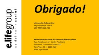 Monitoração e Análise da Comunicação Boca-a-boca
Rua Pamplona, 518 – Jardim Paulistano
São Paulo, SP – Brasil – 01405-000
Fone/Fax: +55 11 2339-4928
www.elife.com.br
Obrigado!
Alessandro Barbosa Lima
negocios@elife.com.br
(11) 2339 4928 R 11
 