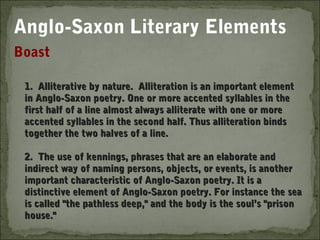 Anglo-Saxon Literary Elements
Boast

 1. Alliterative by nature. Alliteration is an important element
 in Anglo-Saxon poetry. One or more accented syllables in the
 first half of a line almost always alliterate with one or more
 accented syllables in the second half. Thus alliteration binds
 together the two halves of a line.
  
 2. The use of kennings, phrases that are an elaborate and
 indirect way of naming persons, objects, or events, is another
 important characteristic of Anglo-Saxon poetry. It is a
 distinctive element of Anglo-Saxon poetry. For instance the sea
 is called "the pathless deep," and the body is the soul’s "prison
 house."
 