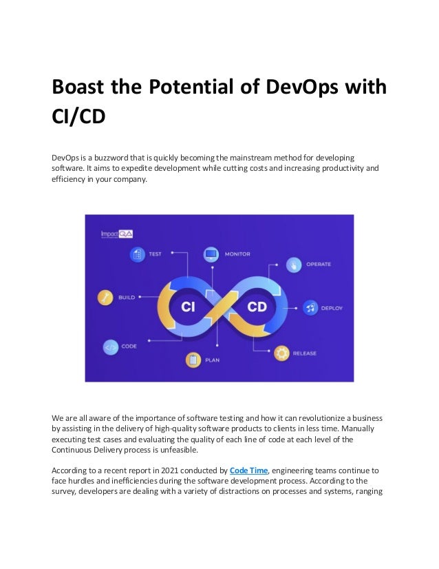 Boast the Potential of DevOps with
CI/CD
DevOps is a buzzword that is quickly becoming the mainstream method for developing
software. It aims to expedite development while cutting costs and increasing productivity and
efficiency in your company.
We are all aware of the importance of software testing and how it can revolutionize a business
by assisting in the delivery of high-quality software products to clients in less time. Manually
executing test cases and evaluating the quality of each line of code at each level of the
Continuous Delivery process is unfeasible.
According to a recent report in 2021 conducted by Code Time, engineering teams continue to
face hurdles and inefficiencies during the software development process. According to the
survey, developers are dealing with a variety of distractions on processes and systems, ranging
 
