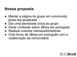 Nossa proposta
● Manter a página do grupo em community.
jboss.org atualizada
● Dar uma identidade única ao grupo
● Gerar conteúdo sobre JBoss em português
● Realizar eventos mensais/bimestrais
● Criar livros de JBoss em português com a
colaboração da comunidade
 