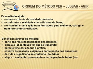 ORIGEM DO MÉTODO VER – JULGAR - AGIR
Este método ajuda:
 a situar-se diante da realidade concreta;
 a confrontar a realidade com a Palavra de Deus;
 a encaminhar uma ação transformadora para melhorar, corrigir e
transformar uma realidade;
Benefícios através do método:
 parte das reais necessidades das pessoas;
 clareia o (s) conteúdo (s) que se transmite;
 permite vincular a teoria a pratica;
 envolve as pessoas, exigindo a participação nos encontros;
 dá vida e significado ao conteúdo (doutrina);
 alegra o ambiente, provocando a participação de todos (as);
 