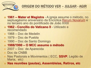  1961 – Mater et Magistra - A igreja assume o método, no
septuagésimo aniversário da Encíclica Rerum Novarum e
no terceiro ano do pontificado de João XXIII
 1962 - Concílio do Vaticano II - Utilizado e
recomendado
 1968 – Doc de Medelin
 1979 – Doc de Puebla
 1990 – Doc de Santo Domingo
 1988/1990 – O MCC assume o método
 2007 – Doc de Aparecida
 Doc da CNBB
 Nas Pastorais e Movimentos ( ECC, SSVP, Legião de
Maria, etc)
 Nas reuniões (pautas), Assembleias, Retiros, etc
ORIGEM DO MÉTODO VER – JULGAR - AGIR
 
