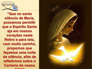 “Que no santo
silêncio de Maria,
possamos permitir
que o Espírito Santo
aja em nossos
corações neste
Retiro e para isto,
com muito carinho,
propomos que
façamos uma noite
de silêncio, afim de
refletirmos sobre o
Carisma do nosso
 
