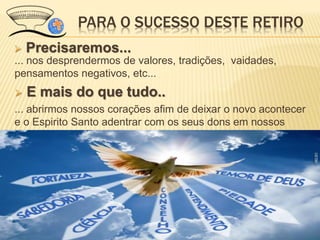 PARA O SUCESSO DESTE RETIRO
 Precisaremos...
... nos desprendermos de valores, tradições, vaidades,
pensamentos negativos, etc...
 E mais do que tudo..
... abrirmos nossos corações afim de deixar o novo acontecer
e o Espirito Santo adentrar com os seus dons em nossos
corações...
 