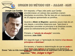 Joseph Leo Cardijn Em resposta, o Papa João pediu que Cardijn
providenciasse um esboço das questões a serem
abordadas na encíclica. Ele fez isso em um memorando
de 20 páginas apresentado ao pontífice.
Quando a Mater et Magistra apareceu pouco mais de um
ano depois, a encíclica observava que, "para levar a
realizações concretas os princípios e as diretrizes sociais,
passa-se ordinariamente por três fases" (n. 235).
Primeiro, o "estudo da situação" concreta,
escreveu João XXIII.
Em segundo lugar, a "apreciação da mesma à luz desses
princípios e diretrizes".
Em terceiro, o "exame e determinação do que se pode e
deve fazer para aplicar os princípios e as diretrizes à
prática".
ORIGEM DO MÉTODO VER – JULGAR - AGIR
Esses "são os três momentos que habitualmente se exprimem com as palavras
seguintes: “Ver, Julgar e Agir‘”
 