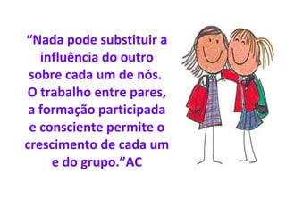 “ Nada pode substituir a influência do outro sobre cada um de nós.  O trabalho entre pares, a formação participada e consciente permite o crescimento de cada um e do grupo.”AC 