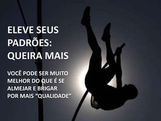 ELEVE SEUS
PADRÕES:
QUEIRA MAIS
VOCÊ PODE SER MUITO
MELHOR DO QUE É SE
ALMEJAR E BRIGAR
POR MAIS “QUALIDADE”
 