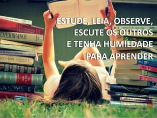 ESTUDE, LEIA, OBSERVE,
ESCUTE OS OUTROS
E TENHA HUMILDADE
PARA APRENDER
 