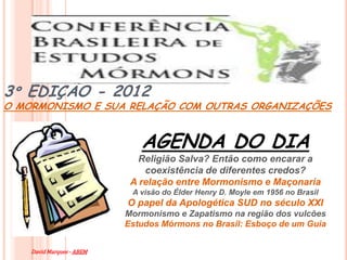 3º EDIÇÃO - 2012
O MORMONISMO E SUA RELAÇÃO COM OUTRAS ORGANIZAÇÕES


                              AGENDA DO DIA
                              Religião Salva? Então como encarar a
                               coexistência de diferentes credos?
                            A relação entre Mormonismo e Maçonaria
                            A visão do Élder Henry D. Moyle em 1956 no Brasil
                           O papel da Apologética SUD no século XXI
                           Mormonismo e Zapatismo na região dos vulcões
                           Estudos Mórmons no Brasil: Esboço de um Guia


    David Marques - ABEM
 