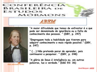 “A maior dificuldade que temos de enfrentar é a que
                      pode ser denominada de ignorância ou a falta de
                      conhecimento das pessoas. ” (DBY, p. 247)

                      “Empreguem toda a habilidade que tiverem para
                      adquirir conhecimento o mais rápido possível.” (DBY,
                      p. 247)

                      “ (...) Não pretendo parar de aprender, pois
                      continuarei a pesquisar. ” (DBY, p. 248)

                      “A glória de Deus é inteligência ou, em outras
                      palavras, luz e verdade.” (D&C 93: 36)
PRES. BRIGHAM YOUNG

                                                               David Marques - ABEM
 