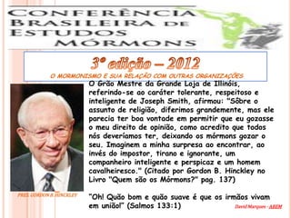 O MORMONISMO E SUA RELAÇÃO COM OUTRAS ORGANIZAÇÕES
                           O Grão Mestre da Grande Loja de Illinóis,
                           referindo-se ao caráter tolerante, respeitoso e
                           inteligente de Joseph Smith, afirmou: "Sôbre o
                           assunto de religião, diferimos grandemente, mas ele
                           parecia ter boa vontade em permitir que eu gozasse
                           o meu direito de opinião, como acredito que todos
                           nós deveríamos ter, deixando os mórmons gozar o
                           seu. Imaginem a minha surpresa ao encontrar, ao
                           invés do impostor, tirano e ignorante, um
                           companheiro inteligente e perspicaz e um homem
                           cavalheiresco." (Citado por Gordon B. Hinckley no
                           Livro "Quem são os Mórmons?" pag. 137)

PRES. GORDON B. HINCKLEY
                           “Oh! Quão bom e quão suave é que os irmãos vivam
                           em união!” (Salmos 133:1)              David Marques - ABEM
 