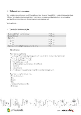 1 - Dados do novo morador
Em anexo disponibilizamos uma ficha cadastral que deve ser preenchida e encaminhada ao síndico.
Manter seus dados atualizados é muito importante para a segurança de todos e para uma boa
gestão do nosso condomínio. Contamos com sua colaboração!
(vide anexo1)
2 - Dados da administração
- Síndico(a) (digite aqui o nome.) Unidade.
- Sub-síndico(a) Unidade.
- Conselho:
1) __
2) __
3) __
Unidade.
Unidade.
Unidade.
- Administradora: (digite aqui o nome da adm) Site:
Atendimento:
Para falar com o Síndico
- Horários preferenciais: (digite aqui os melhores horários para contatar o síndico)
- Forma de contato preferencial:
( ) e-mail: (digite aqui o e-mail)
( ) site: (digite aqui o site)
( ) telefone: (digite aqui o número do telefone)
( ) interfone
( ) pessoalmente
( ) livro de ocorrências (descrever aonde encontra-se disponível)
Para falar com a Administradora
- Pessoa de contato:
- Tel.:
- E-mail:
- Site:
- Horário de funcionamento:
- Endereço:
 