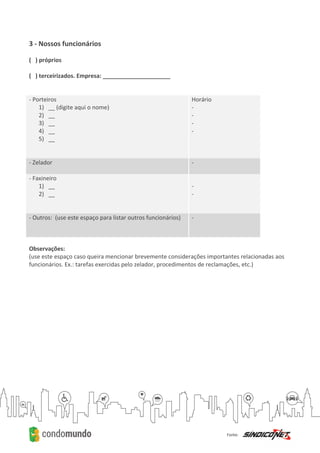 3 - Nossos funcionários
( ) próprios
( ) terceirizados. Empresa: _____________________
- Porteiros
1) __ (digite aqui o nome)
2) __
3) __
4) __
5) __
Horário
-
-
-
-
- Zelador -
- Faxineiro
1) __
2) __
-
-
- Outros: (use este espaço para listar outros funcionários) -
Observações:
(use este espaço caso queira mencionar brevemente considerações importantes relacionadas aos
funcionários. Ex.: tarefas exercidas pelo zelador, procedimentos de reclamações, etc.)
 