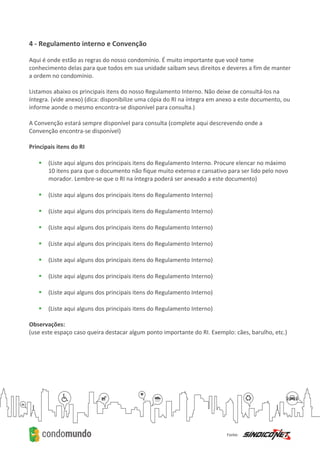 4 - Regulamento interno e Convenção
Aqui é onde estão as regras do nosso condomínio. É muito importante que você tome
conhecimento delas para que todos em sua unidade saibam seus direitos e deveres a fim de manter
a ordem no condomínio.
Listamos abaixo os principais itens do nosso Regulamento Interno. Não deixe de consultá-los na
íntegra. (vide anexo) (dica: disponibilize uma cópia do RI na íntegra em anexo a este documento, ou
informe aonde o mesmo encontra-se disponível para consulta.)
A Convenção estará sempre disponível para consulta (complete aqui descrevendo onde a
Convenção encontra-se disponível)
Principais itens do RI
 (Liste aqui alguns dos principais itens do Regulamento Interno. Procure elencar no máximo
10 itens para que o documento não fique muito extenso e cansativo para ser lido pelo novo
morador. Lembre-se que o RI na íntegra poderá ser anexado a este documento)
 (Liste aqui alguns dos principais itens do Regulamento Interno)
 (Liste aqui alguns dos principais itens do Regulamento Interno)
 (Liste aqui alguns dos principais itens do Regulamento Interno)
 (Liste aqui alguns dos principais itens do Regulamento Interno)
 (Liste aqui alguns dos principais itens do Regulamento Interno)
 (Liste aqui alguns dos principais itens do Regulamento Interno)
 (Liste aqui alguns dos principais itens do Regulamento Interno)
 (Liste aqui alguns dos principais itens do Regulamento Interno)
Observações:
(use este espaço caso queira destacar algum ponto importante do RI. Exemplo: cães, barulho, etc.)
 