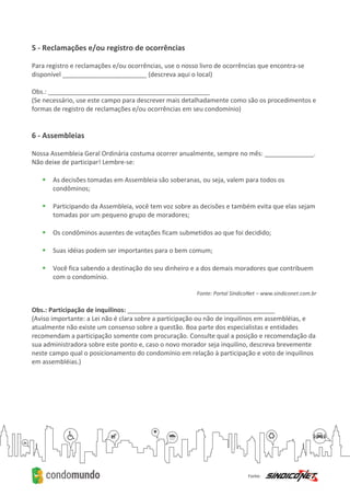 5 - Reclamações e/ou registro de ocorrências
Para registro e reclamações e/ou ocorrências, use o nosso livro de ocorrências que encontra-se
disponível ________________________ (descreva aqui o local)
Obs.: ______________________________________________
(Se necessário, use este campo para descrever mais detalhadamente como são os procedimentos e
formas de registro de reclamações e/ou ocorrências em seu condomínio)
6 - Assembleias
Nossa Assembleia Geral Ordinária costuma ocorrer anualmente, sempre no mês: ______________.
Não deixe de participar! Lembre-se:
 As decisões tomadas em Assembleia são soberanas, ou seja, valem para todos os
condôminos;
 Participando da Assembleia, você tem voz sobre as decisões e também evita que elas sejam
tomadas por um pequeno grupo de moradores;
 Os condôminos ausentes de votações ficam submetidos ao que foi decidido;
 Suas idéias podem ser importantes para o bem comum;
 Você fica sabendo a destinação do seu dinheiro e a dos demais moradores que contribuem
com o condomínio.
Fonte: Portal SíndicoNet – www.sindiconet.com.br
Obs.: Participação de inquilinos: __________________________________________
(Aviso importante: a Lei não é clara sobre a participação ou não de inquilinos em assembléias, e
atualmente não existe um consenso sobre a questão. Boa parte dos especialistas e entidades
recomendam a participação somente com procuração. Consulte qual a posição e recomendação da
sua administradora sobre este ponto e, caso o novo morador seja inquilino, descreva brevemente
neste campo qual o posicionamento do condomínio em relação à participação e voto de inquilinos
em assembléias.)
 
