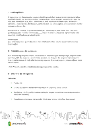 7 - Inadimplência
O pagamento em dia das quotas condominiais é imprescindível para conseguirmos manter a boa
qualidade de vida em nosso condomínio e essencial para evitar possíveis aumentos de taxas. Por
isso, e de acordo com a Lei, nossa administração deve atuar continuamente para minimizar e
controlar a inadimplência. Sendo assim, contamos com sua colaboração e compreensão em manter
os pagamentos em dia.
Para efeitos de controle, ficou determinado que a administração deve enviar para a instância
jurídica as quotas vencidas com mais de ____ meses de atraso. Antes disso, o proprietário será
advertido e notificado extra-judicialmente.
Observações:
(use este espaço caso queira descrever mais detalhadamente o assunto ou acrescentar novas
informações)
8 - Procedimentos de segurança
Não deixe de seguir rigorosamente todas as nossas recomendações de segurança . Segundo dados
da Polícia, 70% das invasões a condomínios ocorrem por descuido dos próprios moradores. Por
isso, ressaltamos que de nada adiantam nossos sistemas de segurança sem a colaboração de todos
os moradores.
- Vide Anexo2: procedimentos básicos de segurança contra assaltos
9 - Situações de emergência
Telefones:
 Polícia: 190
 SAMU: 192 (Serviço de Atendimento Móvel de Urgência) - casos clínicos
 Bombeiros: 193 (incêndios, vazamento de gás, resgate em caso de traumas e passageiros
presos em elevador)
 Elevadores / empresa de manutenção: (digite aqui o nome e telefone da empresa)
 