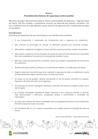 Anexo 2
Procedimentos básicos de segurança contra assaltos
Não deixe de seguir rigorosamente todas as nossas recomendações de segurança. . Segundo dados
da Polícia, 70% das invasões a condomínios ocorrem por descuido dos próprios moradores. Por
isso, ressaltamos que de nada adiantam nossos sistemas de segurança sem a colaboração de todos
os moradores.
Procedimentos:
(não deixe de repassá-los aos seus funcionários e aos membros de sua família)
 A sua compreensão e colaboração são fundamentais para a segurança do condomínio;
 Seja criterioso na autorização de entrada, só admitindo visitantes que realmente conheça;
 Não autorize a subida de entregadores. Desça à portaria sempre que precisar receber encomendas;
 Não autorize a subida de nenhum prestador de serviço que não tenha sido devidamente requisitado,
bem como vendedores, funcionários de instituições de caridade e outros;
 Não abra a porta do apartamento a estranhos, mesmo que estejam acompanhados de funcionários
do condomínio;
 Quando solicitado à portaria, verifique se o assunto lhe diz respeito e só então desça à recepção;
 Elogie as ações dos funcionários que visam a garantir a segurança de todos os condôminos, mesmo
quando representam algum transtorno para si ou para suas visitas;
 Ao chegar ou sair da garagem, observe atentamente se não há pessoas estranhas ou suspeitas.
Aguarde ou dê voltas até sentir-se em segurança;
 Ao estacionar seu veículo na garagem, mantenha-o trancado, sem pacotes ou objetos à vista e com o
alarme ligado;
 Ao contratar empregados (domésticas, babás, motoristas e etc.) receba-os somente na portaria.
Exija documentação e referências, averiguando sempre a autenticidade e veracidade das
informações;
 As chaves das unidades não devem ser deixadas com os empregados particulares ou do condomínio.
Não deixe cópias das chaves na portaria.
 Aos moradores dos 1o. e 2o. andares recomenda-se um cuidado especial na proteção das áreas de
acesso.
Fonte: Portal SíndicoNet – www.sindiconet.com.br
 