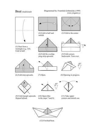 Diagrammed by: Frantisek Grebenícek (1999)
Boat (traditional)                                            www.origami.cz




                             (2) Fold in half and            (3) Fold to the center.
                             unfold.




(1) Start from a
rectangle (e.g. A4).
Fold in half.
                             (4) Fold the overlap-           (5) Fold corners
                             ping strip upwards.             backwards. Turn over.


                                                                                   45°




(6) Fold strip upwards.      (7) Open.                      (8) Opening in progress.



                                                      45°




(9) Fold triangle upwards.   (10) Open (like                (11) Take upper
Repeat behind.               in the steps 7 and 8).         corners and stretch out.




                              (12) Finished boat.
 
