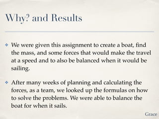 Why? and Results
✤ We were given this assignment to create a boat, ﬁnd
the mass, and some forces that would make the travel
at a speed and to also be balanced when it would be
sailing. !
✤ After many weeks of planning and calculating the
forces, as a team, we looked up the formulas on how
to solve the problems. We were able to balance the
boat for when it sails.
Grace
 