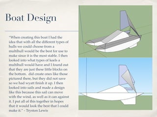 Boat Design
“When creating this boat I had the
idea that with all the different types of
hulls we could choose from a
multihull would be the best for use to
make since it is the most stable. I then
looked into what types of keels a
multihull would have and I found out
that they are just these little blocks on
the bottom. did create ones like those
pictured there, but they did not save
so we had wyatt ﬁnish it up. I then
looked into sails and made a design
like this because this sail can move
with the wind, as well as it can against
it. I put all of this together in hopes
that it would look the best that I could
make it.” - Tryston Lewis
 