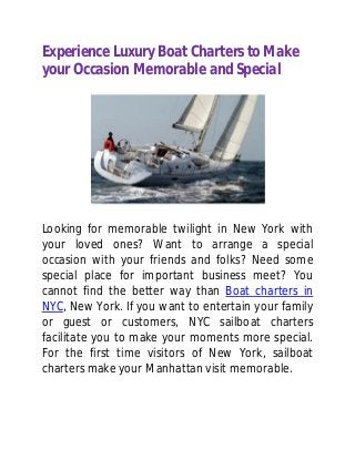 Experience Luxury Boat Charters to Make
your Occasion Memorable and Special
Looking for memorable twilight in New York with
your loved ones? Want to arrange a special
occasion with your friends and folks? Need some
special place for important business meet? You
cannot find the better way than Boat charters in
NYC, New York. If you want to entertain your family
or guest or customers, NYC sailboat charters
facilitate you to make your moments more special.
For the first time visitors of New York, sailboat
charters make your Manhattan visit memorable.
 