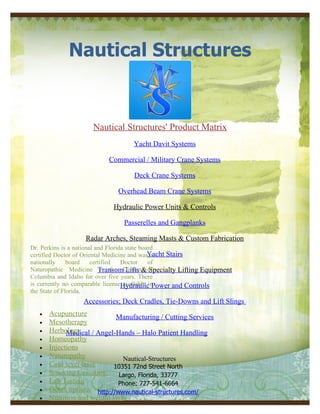 Nautical Structures


                     Nautical Structures' Product Matrix
                                   Yacht Davit Systems

                           Commercial / Military Crane Systems

                                   Deck Crane Systems

                              Overhead Beam Crane Systems

                            Hydraulic Power Units & Controls

                                Passerelles and Gangplanks

                   Radar Arches, Steaming Masts & Custom Fabrication
Dr. Perkins is a national and Florida state board
certified Doctor of Oriental Medicine and wasYacht Stairs
                                                a
nationally     board    certified   Doctor     of
Naturopathic Medicine TransomDistrict& of
                            in the Lifts Specialty Lifting Equipment
Columbia and Idaho for over five years. There
is currently no comparable licenseHydraulic Power and Controls
                                     available in
the State of Florida.
                  Accessories; Deck Cradles, Tie-Downs and Lift Slings
   •   Acupuncture            Manufacturing / Cutting Services
   •   Mesotherapy
   •   Herbology
             Medical / Angel-Hands – Halo Patient Handling
   •   Homeopathy
   •   Injections
   •   Naturopathy              Nautical-Structures
   •   Cold level laser      10351 72nd Street North
   •   Smoking Cessation      Largo, Florida, 33777
   •   Lab Testing            Phone: 727-541-6664
   •   Detox options http://www.nautical-structures.com/
   •   Nutrition and weight loss
 