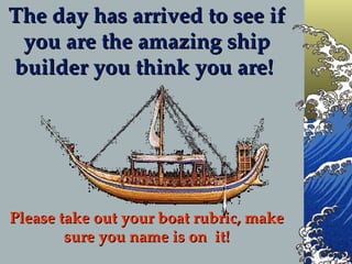 The day has arrived to see if you are the amazing ship builder you think you are!  Please take out your boat rubric, make sure you name is on  it! 