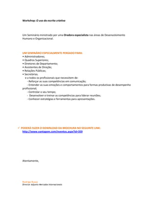 Workshop: O uso da escrita criativa



   Um Seminário ministrado por uma Oradora especialista nas áreas de Desenvolvimento
   Humano e Organizacional.



   UM SEMINÁRIO ESPECIALMENTE PENSADO PARA:
   • Administradores;
   • Quadros Superiores;
   • Diretores de Departamento;
   • Assistentes de Direção;
   • Relações Públicas;
   • Secretárias.
     e a todos os profissionais que necessitem de:
       - Reforçar as suas competências em comunicação;
       - Entender as suas emoções e comportamentos para formas produtivas de desempenho
   profissional;
       - Controlar o seu tempo;
       - Desenvolver e treinar as competências para liderar reuniões;
       - Conhecer estratégias e ferramentas para apresentações.




 PODERÁ FAZER O DOWNLOAD DA BROCHURA NO SEGUINTE LINK:
   http://www.vantagem.com/eventos.aspx?id=359




   Atentamente,




   Rodrigo Russo
   Director Adjunto Mercados Internacionais
 